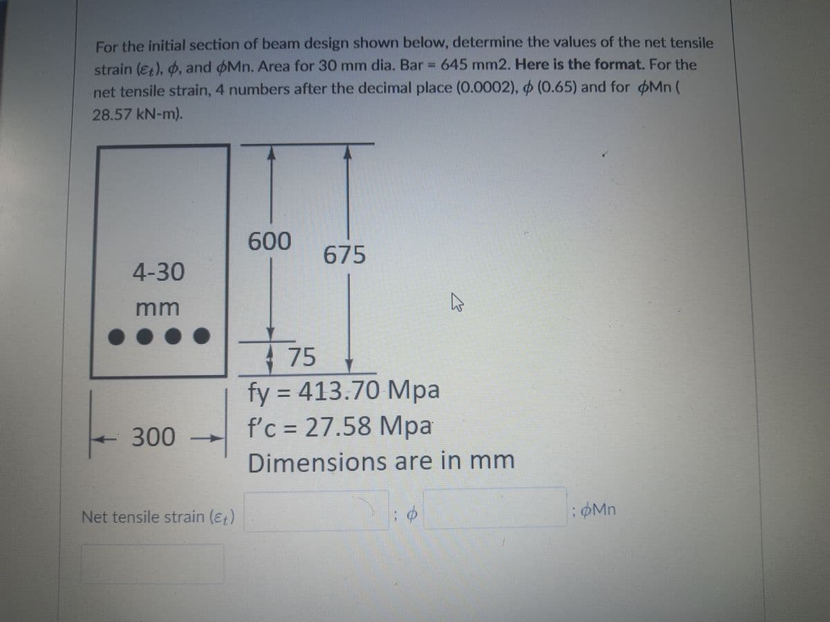 For the initial section of beam design shown below, determine the values of the net tensile
strain (ɛ;), 6, and oMn. Area for 30 mm dia. Bar = 645 mm2. Here is the format. For the
net tensile strain, 4 numbers after the decimal place (0.0002), (0.65) and for Mn (
28.57 kN-m).
600
675
4-30
mm
75
fy = 413.70 Mpa
f'c = 27.58 Mpa
%3D
300
Dimensions are in mm
Net tensile strain (ɛ,)
OMn
