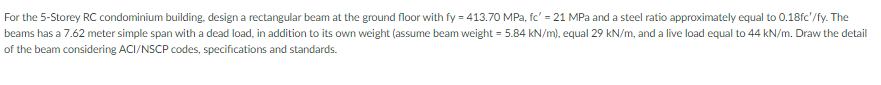 For the 5-Storey RC condominium building, design a rectangular beam at the ground floor with fy = 413.70 MPa, fc' = 21 MPa and a steel ratio approximately equal to 0.18fc'/fy. The
beams has a 7.62 meter simple span with a dead load, in addition to its own weight (assume beam weight = 5.84 kN/m), equal 29 kN/m, and a live load equal to 44 kN/m. Draw the detail
of the beam considering ACI/NSCP codes, specifications and standards.
