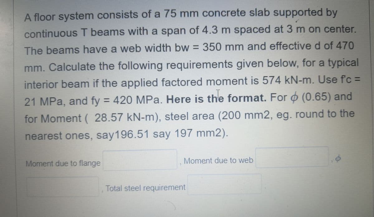 A floor system consists of a 75 mm concrete slab supported by
continuous T beams with a span of 4.3 m spaced at 3 m on center.
The beams have a web width bw = 350 mm and effective d of 470
mm. Calculate the following requirements given below, for a typical
interior beam if the applied factored moment is 574 kN-m. Use f'c =
21 MPa, and fy = 420 MPa. Here is the format. For (0.65) and
for Moment ( 28.57 kN-m), steel area (200 mm2, eg. round to the
nearest ones, say196.51 say 197 mm2).
Moment due to flange
Moment due to web
Total steel requirement
