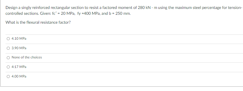 Design a singly reinforced rectangular section to resist a factored moment of 280 kN - m using the maximum steel percentage for tension-
controlled sections. Given: fc' = 20 MPa, fy =400 MPa, and b = 250 mm.
What is the flexural resistance factor?
О 4.10 МPа
O 3.90 MPa
O None of the choices
4:17 MPа
O 4.00 MPa
