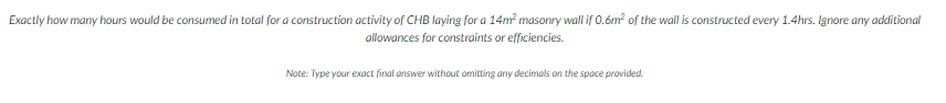 Exactly how many hours would be consumed in total for a construction activity of CHB laying for a 14m² masonry wall if 0.6m² of the wall is constructed every 1.4hrs. Ignore any additional
allowances for constraints or efficiencies.
Note: Type your exact final answer without omitting any decimals on the space provided.
