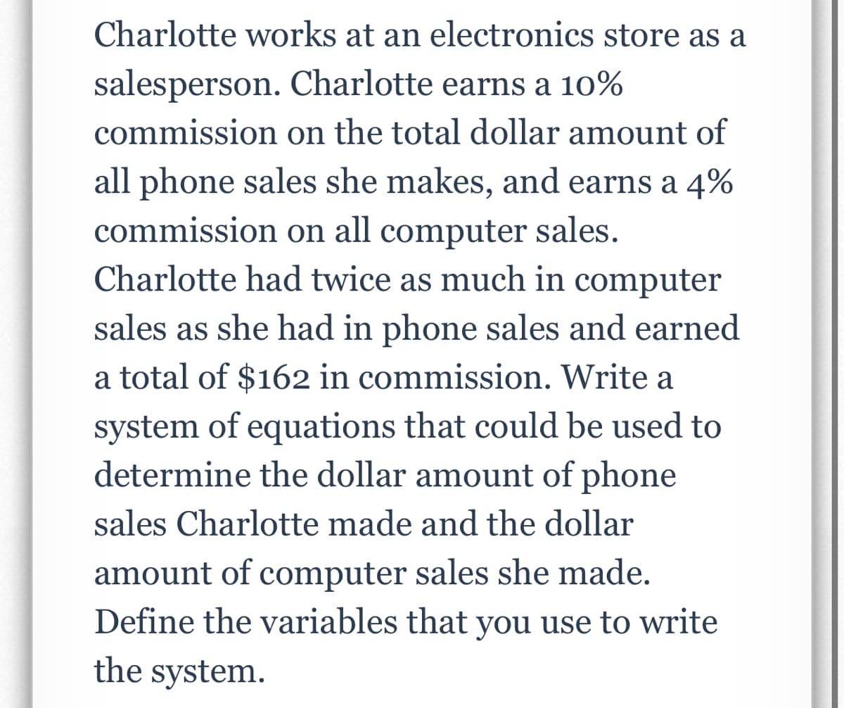 Charlotte works at an electronics store as a
salesperson. Charlotte earns a 10%
commission on the total dollar amount of
all phone sales she makes, and earns a 4%
commission on all computer sales.
Charlotte had twice as much in computer
sales as she had in phone sales and earned
a total of $162 in commission. Write a
system of equations that could be used to
determine the dollar amount of phone
sales Charlotte made and the dollar
amount of computer sales she made.
Define the variables that you use to write
the system.
