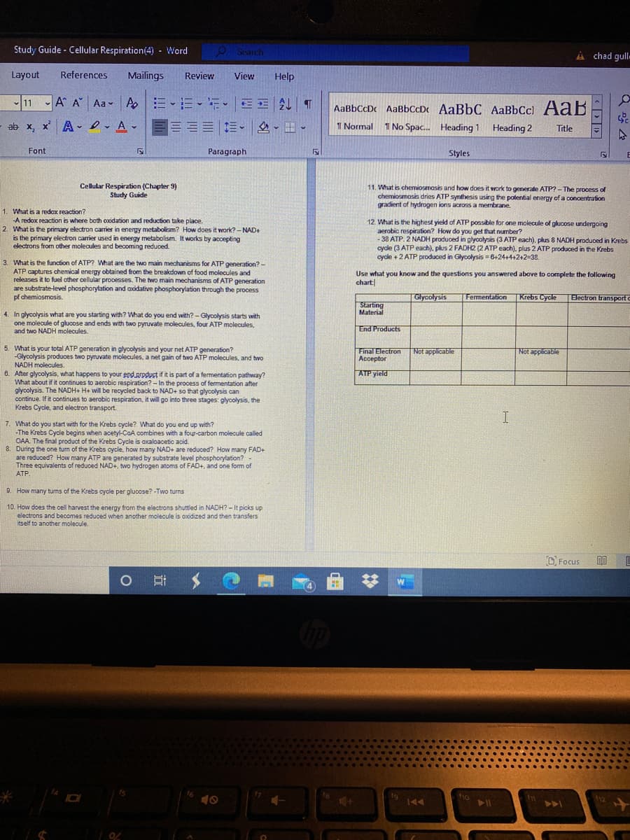 Study Guide - Cellular Respiration(4) - Word
O Starch
A chad gull-
Layout
References
Mailings
Review
View
Help
11 A A Aa - A
三
AaBbCcDc AaBbCcDc AaBbC AaBbCcl AaB
ab x, x' A-lrAv
目==|。
I Normal 1 No Spac. Heading 1 Heading 2
Title
Font
Paragraph
Styles
Cellular Respiration (Chapter 9)
Study Guide
11. What is chemiosmosis and how does it work to generate ATP?-The process of
chemiosmosis dries ATP synthesis using the potential energy of a concentration
gradient of hydrogen ions across a membrane.
1. What is a redox reaction?
-A redox reaction is where both oxidation and reduction take place.
2. What is the primary electron carrier in energy metabolism? How does it work? - NAD+
is the primary electron carier used in energy metabolism. It works by acoepting
electrons from other molecules and becoming reduced.
12. What is the highest yield of ATP possible for one molecule of glucose undergoing
aerobic respiration? How do you get that number?
- 38 ATP. 2 NADH produced in glyoolysis (3 ATP each), plus 8 NADH produced in Krebs
cycle (3 ATP each), plus 2 FADH2 (2 ATP each). plus 2 ATP produced in the Krebs
cycle +2 ATP produced in Glycolysis = 6+24+4+2+2=38.
3. What is the function of ATP? What are the two main mechanisms for ATP generation? -
ATP captures chemical energy obtained from the breakdown of food molecules and
releases it to fuel other cellular processes. The two main mechanisms of ATP generation
are substrate-level phosphorylation and axidative phosphorylation through the process
pf chemiosmosis.
Use what you know and the questions you answered above to complete the following
chart
Glycolysis
Fermentation
Krebs Cycle
Electron transporte
Starting
Material
4. In glycolysis what are you starting with? What do you end with? - Glycolysis starts with
one molecule of glucose and ends with two pyruvate molecules, four ATP molecules,
and two NADH molecules.
End Products
5. What is your total ATP generation in glycolysis and your net ATP generation?
-Glycolysis produces two pyruvate molecules, a net gain of two ATP molecules, and two
NADH molecules.
Final Electron Not applicable
Acceptor
Not applicable
ATP yield
6. After glycolysis, what happens to your end prpduct if it is part of a fermentation pathway?
What about if it continues to aerobic respiration? - In the process of fermentation after
glycolysis. The NADH+ H+ will be recycled back to NAD+ so that glyoolysis can
continue. If it continues to aerobic respiration, it will go into three stages: glycolysis, the
Krebs Cycle, and electron transport.
I
7. What do you start with for the Krebs cycle? What do you end up with?
-The Krebs Cycle begins when acetyl-CoA combines with a four-carbon molecule called
OAA. The final product of the Krebs Cycle is oxaloacetic acid.
8. During the one turn of the Krebs cycle, how many NAD+ are reduced? How many FAD+
are reduced? How many ATP are generated by substrate level phosphorylation? -
Three equivalents of reduced NAD+, two hydrogen atoms of FAD+, and one form of
ATP.
9. How many tums of the Krebs cycle per glucose? -Two turns
10. How does the cell harvest the energy from the electrons shuttled in NADH? - It picks up
electrons and becomes reduced when another molecule is oxodized and then transfers
itself to another molecule.
O Focus
112
