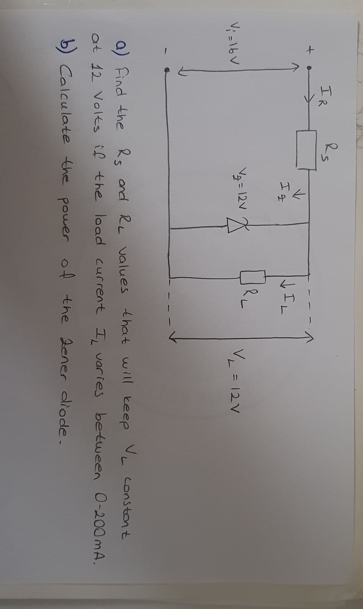 IR
IL
I g
V2=12v
V = 12V
V; =16V
a) Find the Rs and RL values that will keep VL constont
between O-200 mA.
at 12 Volts îf the load current I, varies .
the 2ener diode.
b) Calculate the power of
