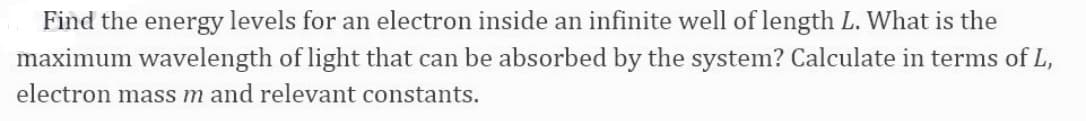 Find the energy levels for an electron inside an infinite well of length L. What is the
maximum wavelength of light that can be absorbed by the system? Calculate in terms of L,
electron mass m and relevant constants.

