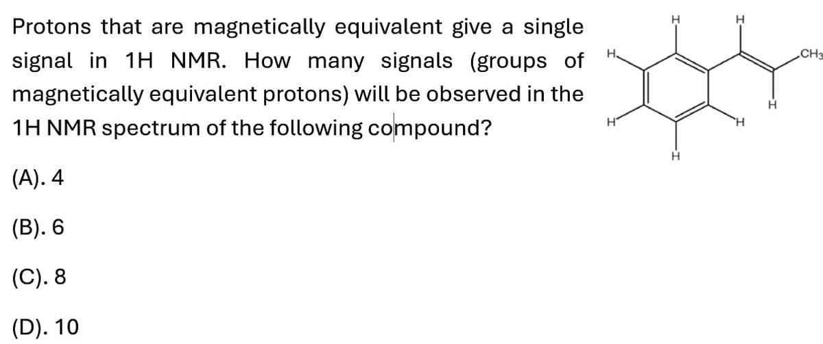 Protons that are magnetically equivalent give a single
signal in 1H NMR. How many signals (groups of
magnetically equivalent protons) will be observed in the
1H NMR spectrum of the following compound?
(A). 4
(B). 6
H
H
(C). 8
(D). 10
H
H
H
CH3