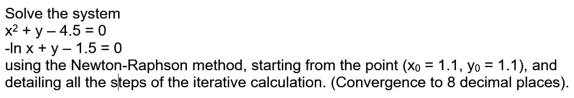 Solve the system
x2 + y – 4.5 = 0
-In x + y – 1.5 = 0
using the Newton-Raphson method, starting from the point (Xo = 1.1, yo = 1.1), and
detailing all the steps of the iterative calculation. (Convergence to 8 decimal places).
%3D
