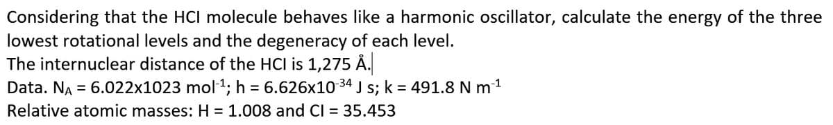 Considering that the HCI molecule behaves like a harmonic oscillator, calculate the energy of the three
lowest rotational levels and the degeneracy of each level.
The internuclear distance of the HCI is 1,275 Ä.
Data. NA = 6.022x1023 mol1; h = 6.626x10 34 J s; k = 491.8 N m1
Relative atomic masses: H = 1.008 and CI =
35.453
