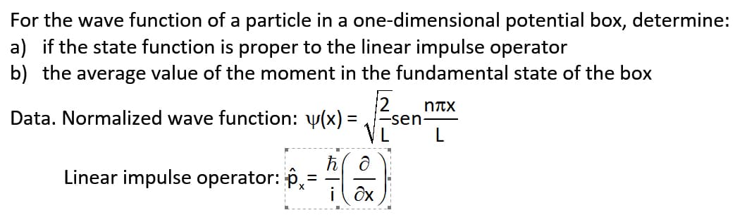 For the wave function of a particle in a one-dimensional potential box, determine:
a) if the state function is proper to the linear impulse operator
b) the average value of the moment in the fundamental state of the box
2
-sen
VL
NTX
Data. Normalized wave function: y(x) =
Linear impulse operator: p,
i ôx
