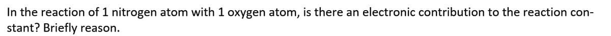 In the reaction of 1 nitrogen atom with 1 oxygen atom, is there an electronic contribution to the reaction con-
stant? Briefly reason.
