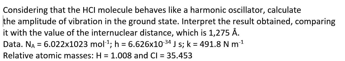 Considering that the HCI molecule behaves like a harmonic oscillator, calculate
the amplitude of vibration in the ground state. Interpret the result obtained, comparing
it with the value of the internuclear distance, which is 1,275 Å.
Data. NA = 6.022x1023 mol1; h = 6.626x1034 J s; k = 491.8 N m1
Relative atomic masses: H = 1.008 and Cl = 35.453
