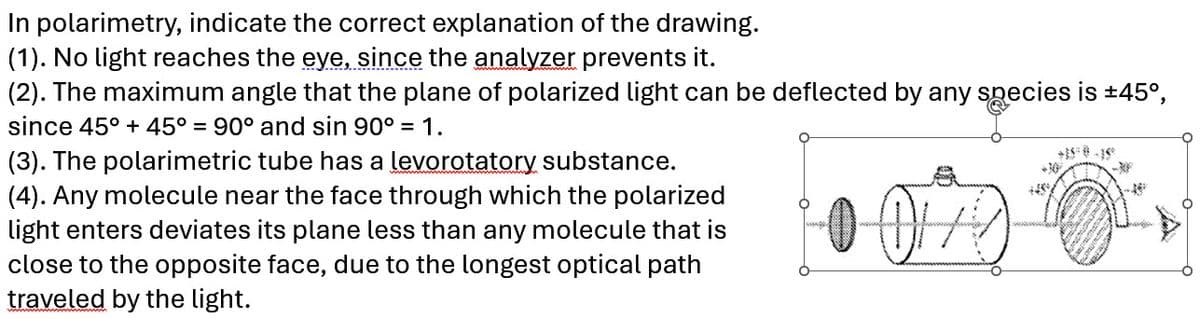 In polarimetry, indicate the correct explanation of the drawing.
(1). No light reaches the eye, since the analyzer prevents it.
(2). The maximum angle that the plane of polarized light can be deflected by any species is ±45°,
since 45° + 45° = 90° and sin 90° = 1.
00/07
(3). The polarimetric tube has a levorotatory substance.
(4). Any molecule near the face through which the polarized
light enters deviates its plane less than any molecule that is
close to the opposite face, due to the longest optical path
traveled by the light.
O