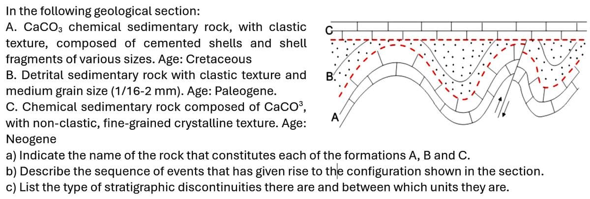 In the following geological section:
A. CaCO3 chemical sedimentary rock, with clastic
texture, composed of cemented shells and shell
fragments of various sizes. Age: Cretaceous
B. Detrital sedimentary rock with clastic texture and
medium grain size (1/16-2 mm). Age: Paleogene.
C. Chemical sedimentary rock composed of CaCO³,
with non-clastic, fine-grained crystalline texture. Age:
Neogene
B.
a) Indicate the name of the rock that constitutes each of the formations A, B and C.
b) Describe the sequence of events that has given rise to the configuration shown in the section.
c) List the type of stratigraphic discontinuities there are and between which units they are.