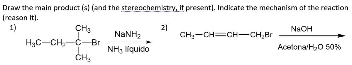 Draw the main product (s) (and the stereochemistry, if present). Indicate the mechanism of the reaction
(reason it).
1)
NaOH
CH3
2)
CH3-CH=CH-CH2BR
NaNH2
H3C-CH2-C-Br
CH3
Acetona/H20 50%
NH3 líquido
ČH3
