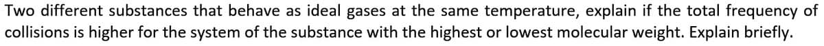 Two different substances that behave as ideal gases at the same temperature, explain if the total frequency of
collisions is higher for the system of the substance with the highest or lowest molecular weight. Explain briefly.
