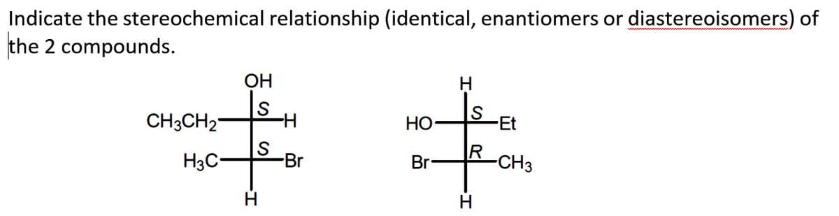 Indicate the stereochemical relationship (identical, enantiomers or diastereoisomers) of
the 2 compounds.
CH3CH₂
H3C-
OH
S
S
-H
-Br
HO-
Br
S
R
H
-Et
-CH3