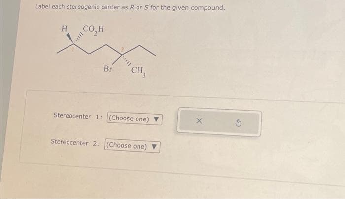 Label each stereogenic center as R or S for the given compound.
HCO,H
Br
CH3
Stereocenter 1: (Choose one)
Stereocenter 2: (Choose one) ▼
X