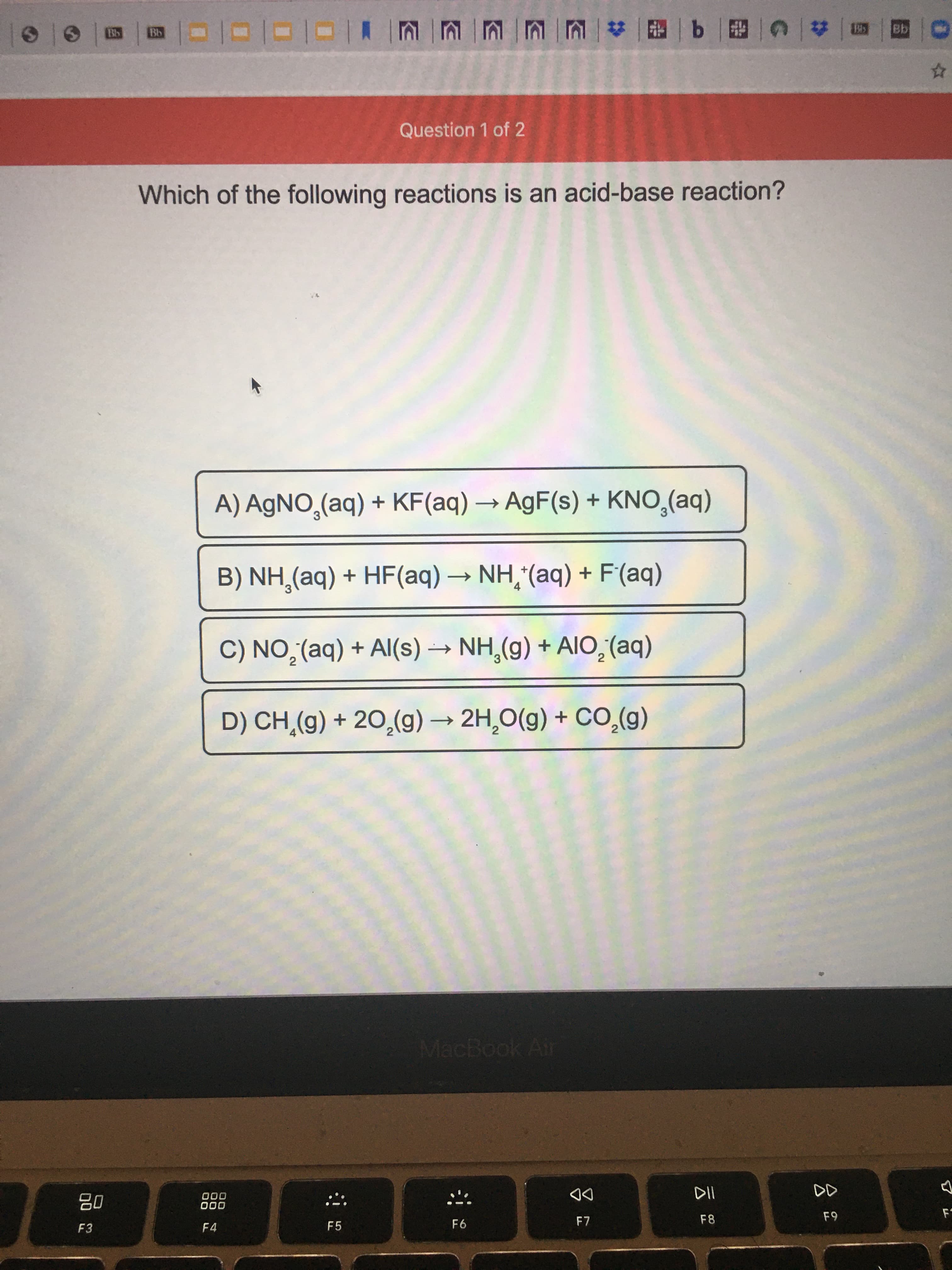 Which of the following reactions is an acid-base reaction?
A) AgNO,(aq) + KF(aq) → AgF(s) + KNO,(aq)
->
B) NH,(aq) + HF(aq) → NH,*(aq) + F(aq)
->
4
C) NO,(aq) + Al(s) → NH,(g) + AI0,(aq)
2
2
D) CH.(g) + 20,(g) → 2H,0(g) + CO,(g)
->
