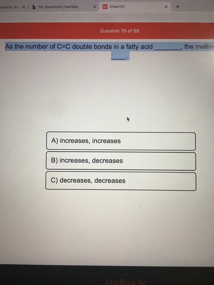 tudents. By
b My Questions | bartleby
10 Chem101
Question 78 of 99
As the number of C=C double bonds in a fatty acid
the melting
A) increases, increases
B) increases, decreases
C) decreases, decreases
MacBook Air
