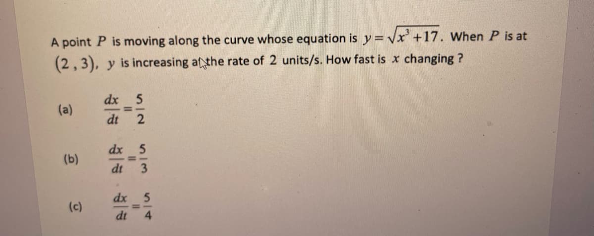 A point P is moving along the curve whose equation is y = √√x³ +17. When P is at
(2,3), y is increasing at the rate of 2 units/s. How fast is x changing ?
dx
5
(a)
(b)
(c)
=
5
3/3
dx
dt
dx
5
dt 4