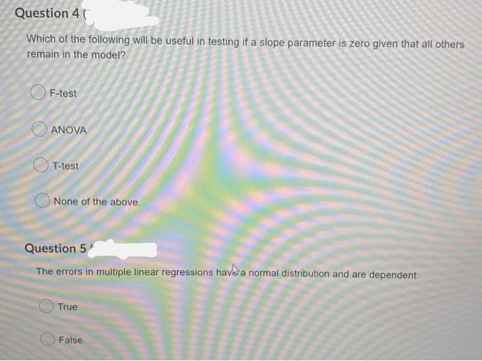 Question 4 (
Which of the following will be useful in testing if a slope parameter is zero given that all others
remain in the model?
F-test
ANOVA
T-test
None of the above.
Question 5
The errors in multiple linear regressions have a normal distribution and are dependent.
True
False
