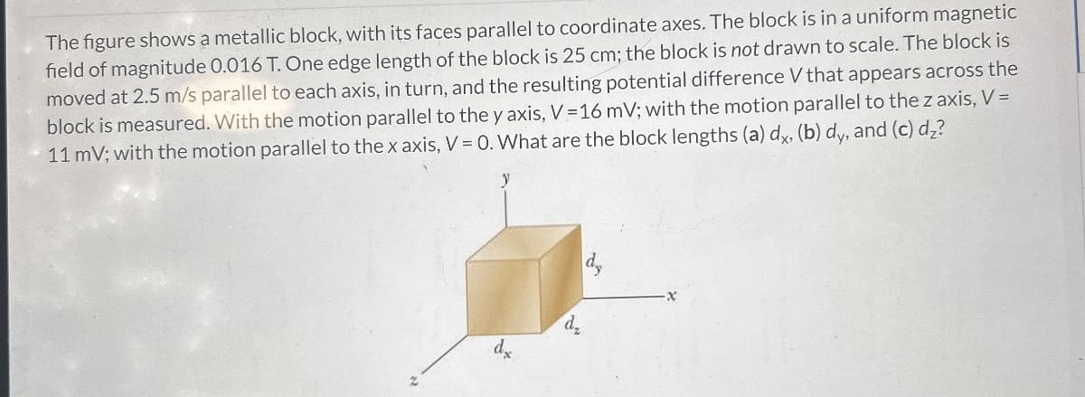 The figure shows a metallic block, with its faces parallel to coordinate axes. The block is in a uniform magnetic
field of magnitude 0.016 T. One edge length of the block is 25 cm; the block is not drawn to scale. The block is
moved at 2.5 m/s parallel to each axis, in turn, and the resulting potential difference V that appears across the
block is measured. With the motion parallel to the y axis, V = 16 mV; with the motion parallel to the z axis, V =
11 mV; with the motion parallel to the x axis, V = 0. What are the block lengths (a) dx, (b) dy, and (c) dz?