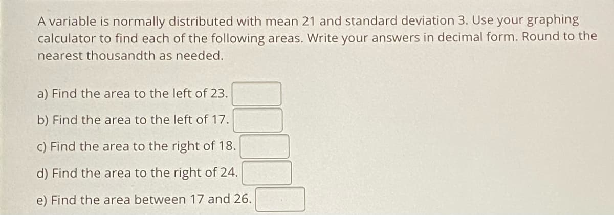 A variable is normally distributed with mean 21 and standard deviation 3. Use your graphing
calculator to find each of the following areas. Write your answers in decimal form. Round to the
nearest thousandth as needed.
a) Find the area to the left of 23.
b) Find the area to the left of 17.
c) Find the area to the right of 18.
d) Find the area to the right of 24.
e) Find the area between 17 and 26.
