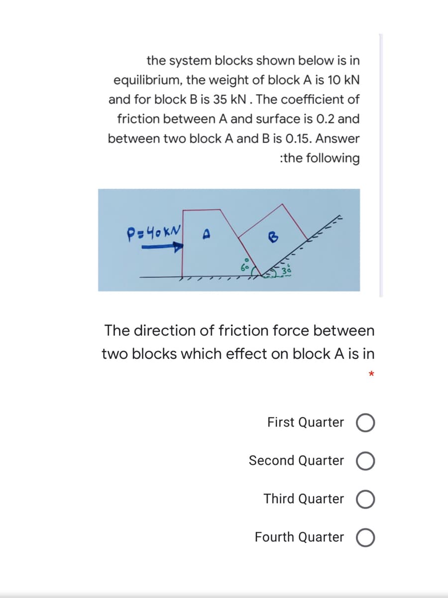 the system blocks shown below is in
equilibrium, the weight of block A is 10 kN
and for block B is 35 kN . The coefficient of
friction between A and surface is 0.2 and
between two block A and B is 0.15. Answer
:the following
P=40KN
The direction of friction force between
two blocks which effect on block A is in
*
First Quarter O
Second Quarter O
Third Quarter
Fourth Quarter
