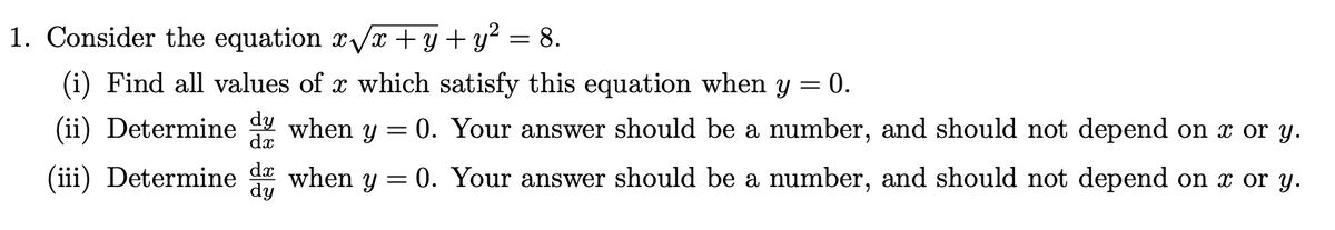 1. Consider the equation xVx +y + y² = 8.
(i) Find all values of x which satisfy this equation when y = 0.
(ii) Determine when y = 0. Your answer should be a number, and should not depend on x or y.
(iii) Determine when y = 0. Your answer should be a number, and should not depend on x or y.
dy
