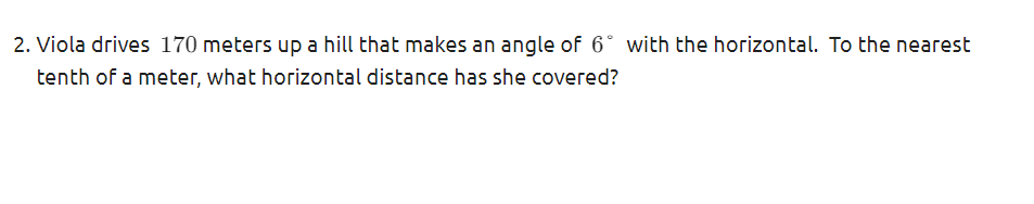 2. Viola drives 170 meters up a hill that makes an angle of 6° with the horizontal. To the nearest
tenth of a meter, what horizontal distance has she covered?
