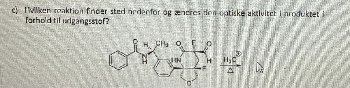 c) Hvilken reaktion finder sted nedenfor og ændres den optiske aktivitet i produktet i
forhold til udgangsstof?
H. CHO
0
H
HN
H
H₂O
F
A