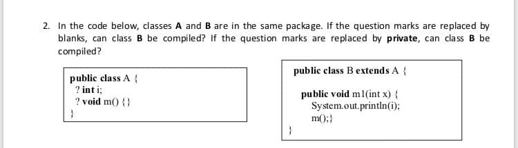 2. In the code below, classes A and B are in the same package. If the question marks are replaced by
blanks, can class B be compiled? If the question marks are replaced by private, can class B be
compiled?
public class B extends A {
public class A {
? int i;
public void m1(int x) {
System.out.println(i);
m();}
? void m() {}
