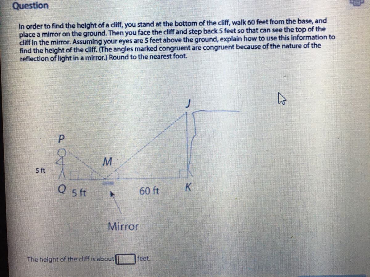 Question
In order to find the height of a cliff, you stand at the bottom of the cliff, walk 60 feet from the base, and
place a mirror on the ground. Then you face the cliff and step back 5 feet so that can see the top of the
cliff in the mirror. Assuming your eyes are 5 feet above the ground, explain how to use this information to
find the height of the cliff. (The angles marked congruent are congruent because of the nature of the
reflection of light in a mirror.) Round to the nearest foot.
M
5 ft
K
Q ft
60 ft
Mirror
The height of the cliff is about
feet.
