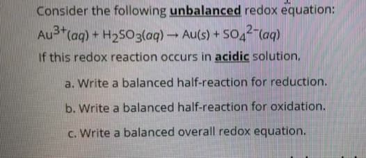 Consider the following unbalanced redox equation:
Au3 (aq) + H2503(aq) Au(s) + SO4 (aq)
If this redox reaction occurs in acidic solution,
a. Write a balanced half-reaction for reduction.
b. Write a balanced half-reaction for oxidation.
c. Write a balanced overall redox equation.
