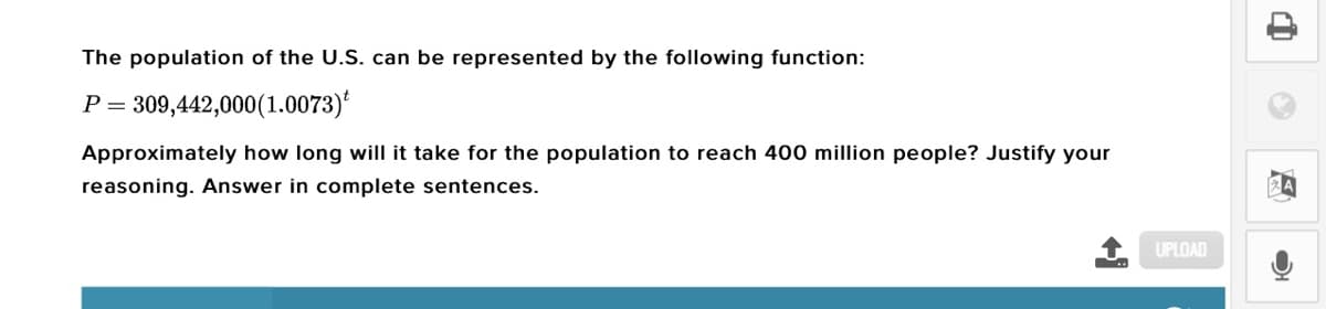 The population of the U.S. can be represented by the following function:
309,442,000(1.0073)*
P =
Approximately how long will it take for the population to reach 400 million people? Justify your
reasoning. Answer in complete sentences.
UPLOAD
