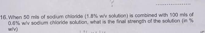 16. When 50 mls of sodium chloride (1.8% w/v solution) is combined with 100 mls of
0.6% w/v sodium chloride solution, what is the final strength of the solution (in %
w/v)
1 0/