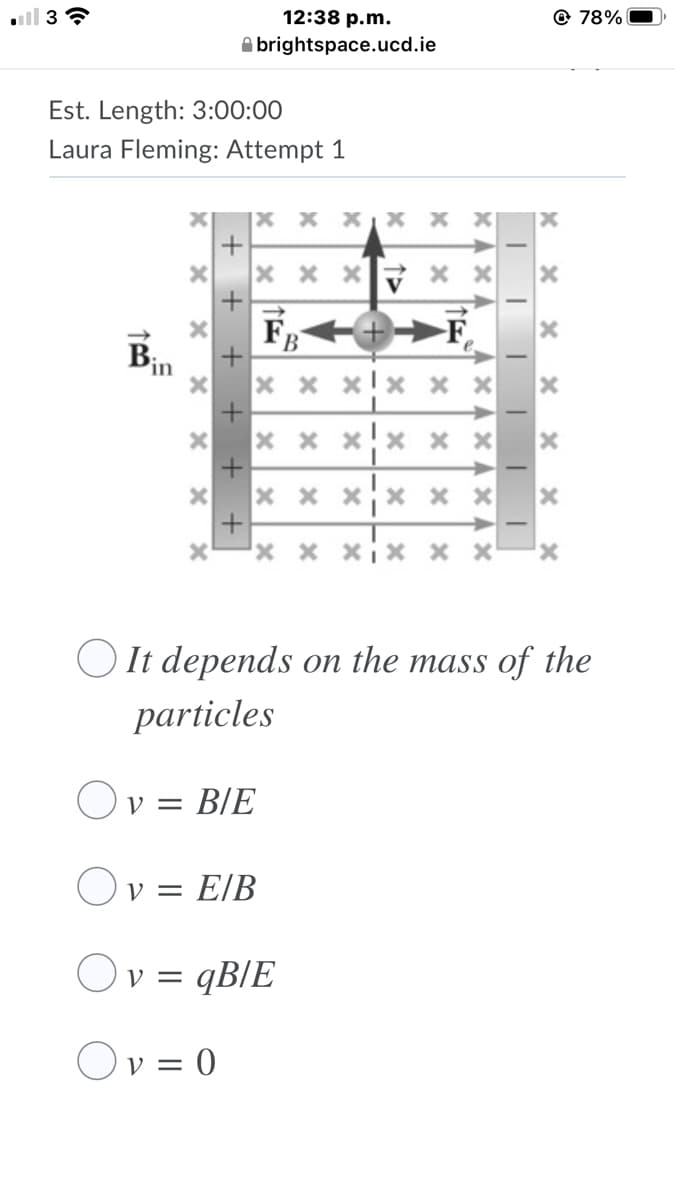 12:38 p.m.
@ 78%
A brightspace.ucd.ie
Est. Length: 3:00:00
Laura Fleming: Attempt 1
x x x
F
F,
В
in
x x x X x
x x x x x x
x x xix x x
OIt depends on the mass of the
particles
Ov = B/E
Ov = E/B
Ov = qB/E
Ov = 0
ン
