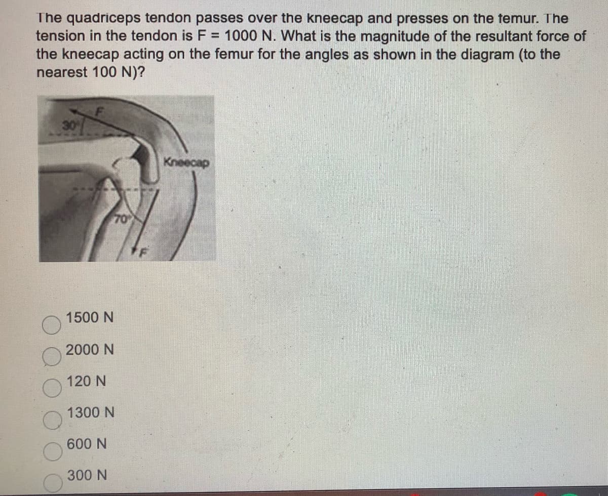 The quadriceps tendon passes over the kneecap and presses on the temur. The
tension in the tendon is F = 1000 N. What is the magnitude of the resultant force of
the kneecap acting on the femur for the angles as shown in the diagram (to the
nearest 100 N)?
Kneecap
1500 N
2000 N
120 N
1300 N
600 N
300 N
