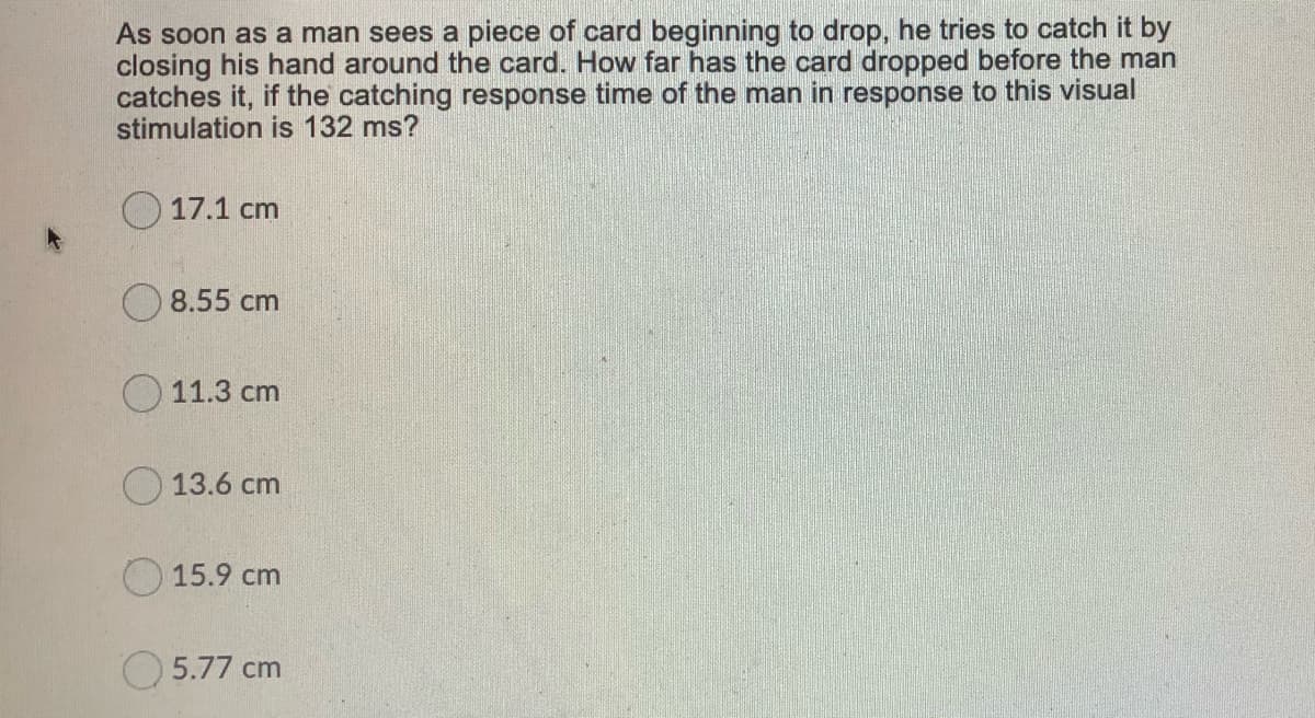 As soon as a man sees a piece of card beginning to drop, he tries to catch it by
closing his hand around the card. How far has the card dropped before the man
catches it, if the catching response time of the man in response to this visual
stimulation is 132 ms?
17.1 cm
O 8.55 cm
11.3 cm
O 13.6 cm
15.9 cm
5.77 cm
