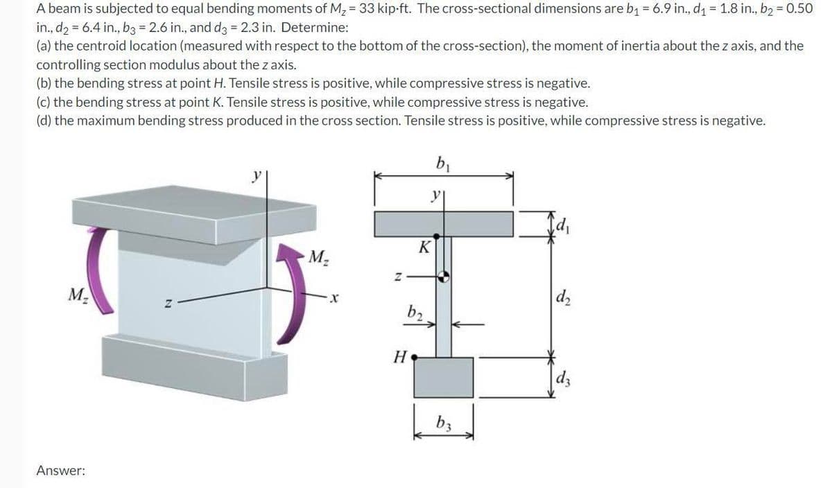 A beam is subjected to equal bending moments of M₂ = 33 kip-ft. The cross-sectional dimensions are b₁ = 6.9 in., d₁ = 1.8 in., b₂ = 0.50
in., d2 = 6.4 in., b3 = 2.6 in., and d3 = 2.3 in. Determine:
(a) the centroid location (measured with respect to the bottom of the cross-section), the moment of inertia about the z axis, and the
controlling section modulus about the z axis.
(b) the bending stress at point H. Tensile stress is positive, while compressive stress is negative.
(c) the bending stress at point K. Tensile stress is positive, while compressive stress is negative.
(d) the maximum bending stress produced in the cross section. Tensile stress is positive, while compressive stress is negative.
M₂
Answer:
M₂
X
Z
K
b₂
H
b₁
b3
d₂