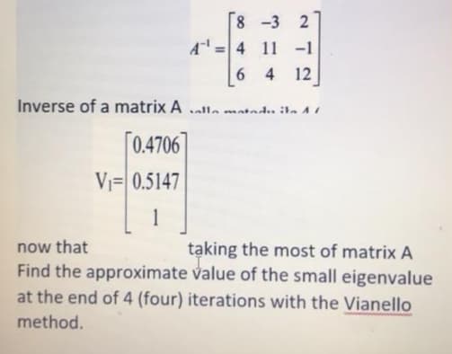 8 -3 2
=4 11 -1
6.
4 12
Inverse of a matrix A alla matedu ta A
[0.4706]
Vi= 0.5147
now that
taking the most of matrix A
Find the approximate value of the small eigenvalue
at the end of 4 (four) iterations with the Vianello
method.
