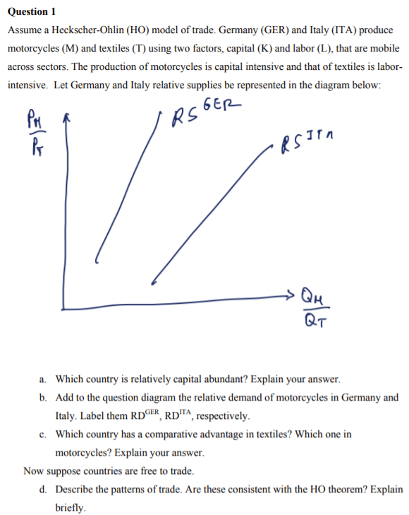 Question 1
Assume a Heckscher-Ohlin (HO) model of trade. Germany (GER) and Italy (ITA) produce
motorcycles (M) and textiles (T) using two factors, capital (K) and labor (L), that are mobile
across sectors. The production of motorcycles is capital intensive and that of textiles is labor-
intensive. Let Germany and Italy relative supplies be represented in the diagram below:
GER
RS
→ Qu
QT
a. Which country is relatively capital abundant? Explain your answer.
b. Add to the question diagram the relative demand of motorcycles in Germany and
Italy. Label them RD©ER, RDTA, respectively.
c. Which country has a comparative advantage in textiles? Which one in
motorcycles? Explain your answer.
Now suppose countries are free to trade.
d. Describe the patterns of trade. Are these consistent with the HO theorem? Explain
briefly.
