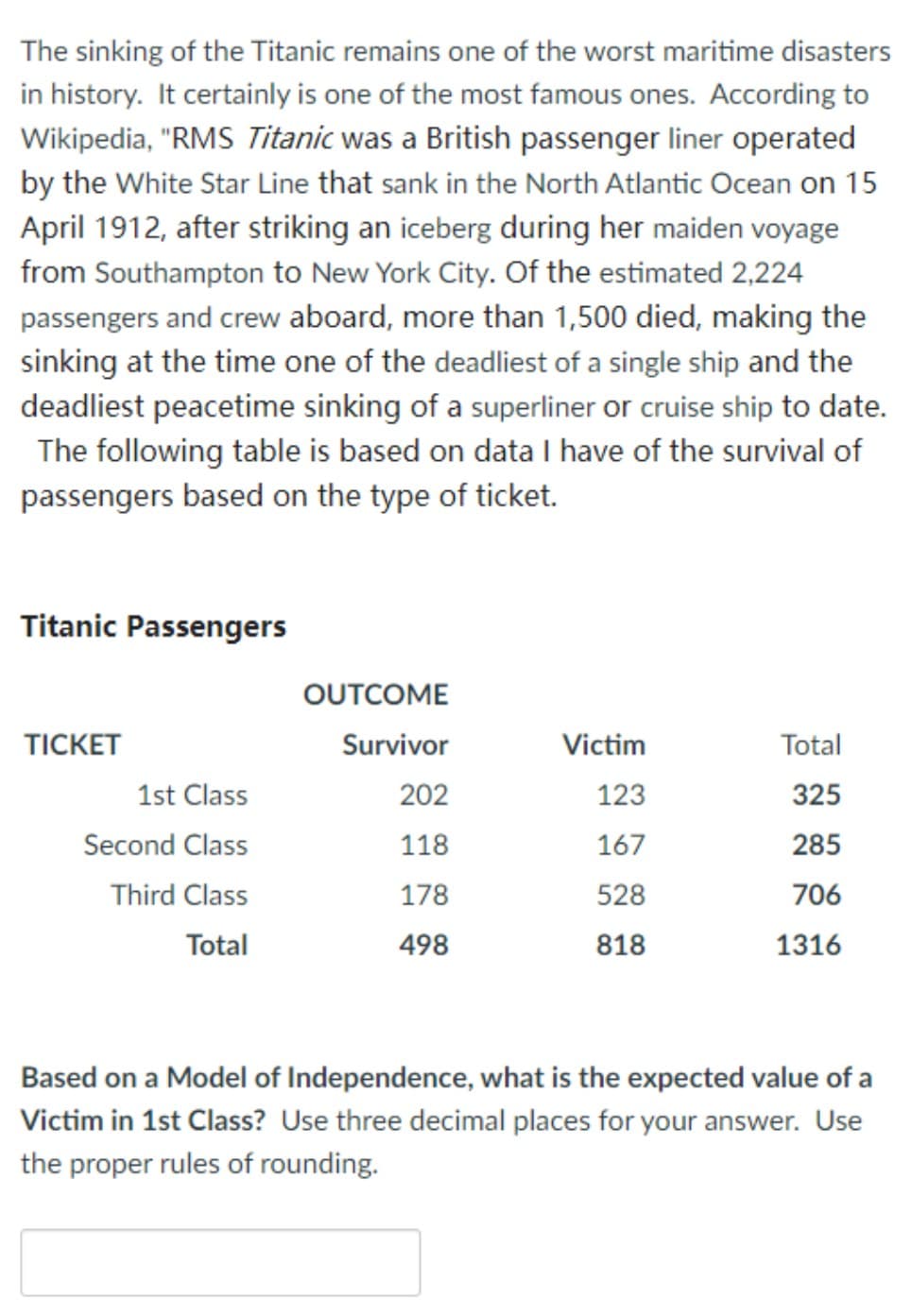 The sinking of the Titanic remains one of the worst maritime disasters
in history. It certainly is one of the most famous ones. According to
Wikipedia, "RMS Titanic was a British passenger liner operated
by the White Star Line that sank in the North Atlantic Ocean on 15
April 1912, after striking an iceberg during her maiden voyage
from Southampton to New York City. Of the estimated 2,224
passengers and crew aboard, more than 1,500 died, making the
sinking at the time one of the deadliest of a single ship and the
deadliest peacetime sinking of a superliner or cruise ship to date.
The following table is based on data I have of the survival of
passengers based on the type of ticket.
Titanic Passengers
OUTCOME
TICKET
Survivor
Victim
Total
1st Class
202
123
325
Second Class
118
167
285
Third Class
178
528
706
Total
498
818
1316
Based on a Model of Independence, what is the expected value of a
Victim in 1st Class? Use three decimal places for your answer. Use
the proper rules of rounding.
