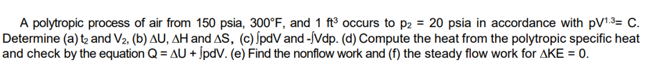 A polytropic process of air from 150 psia, 300°F, and 1 ft³ occurs to p2 = 20 psia in accordance with pV¹.3= C.
Determine (a) t₂ and V2, (b) AU, AH and AS, (c) JpdV and -Vdp. (d) Compute the heat from the polytropic specific heat
and check by the equation Q = AU + JpdV. (e) Find the nonflow work and (f) the steady flow work for AKE = 0.