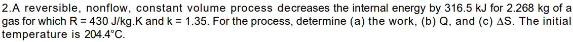 2.A reversible, nonflow, constant volume process decreases the internal energy by 316.5 kJ for 2.268 kg of a
gas for which R = 430 J/kg.K and k = 1.35. For the process, determine (a) the work, (b) Q, and (c) AS. The initial
temperature is 204.4°C.