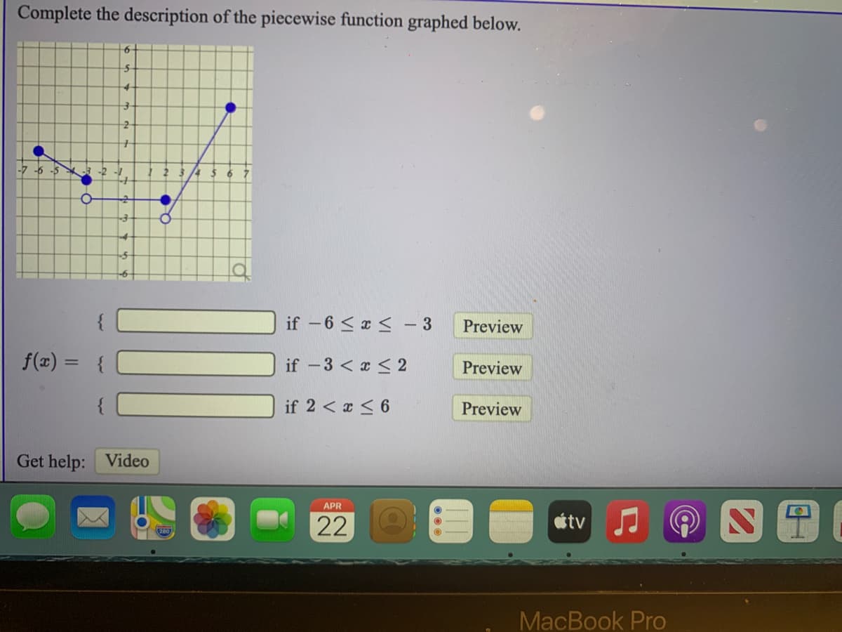 Complete the description of the piecewise function graphed below.
-6 -5
ㅇ
if -6 < x < - 3
Preview
f(x) = {
if -3 < x < 2
Preview
if 2 < x < 6
Preview
Get help: Video
APR
22
étv
MacBook Pro
