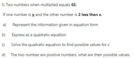 5. Two numbers when multiplied equals 63.
If one number is x and the other number is 2 less than x.
a) Represent the information given in equation form
b) Express as a quadratic equation
c)
Solve the quadratic equation to find possible values for x
d) The two number are positive numbers, what are their possible values.
