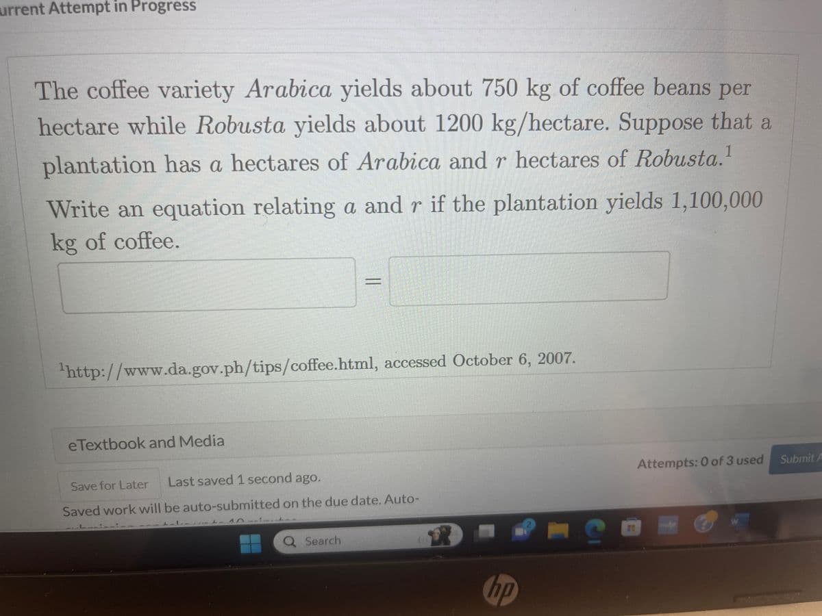 urrent Attempt in Progress
The coffee variety Arabica yields about 750 kg of coffee beans per
hectare while Robusta yields about 1200 kg/hectare. Suppose that a
plantation has a hectares of Arabica and r hectares of Robusta.1
Write an equation relating a and r if the plantation yields 1,100,000
kg of coffee.
¹http://www.da.gov.ph/tips/coffee.html, accessed October 6, 2007.
eTextbook and Media
||
Save for Later
Last saved 1 second ago.
Saved work will be auto-submitted on the due date. Auto-
Q Search
hp
□ S
Attempts: 0 of 3 used
mwa
W
Submit A