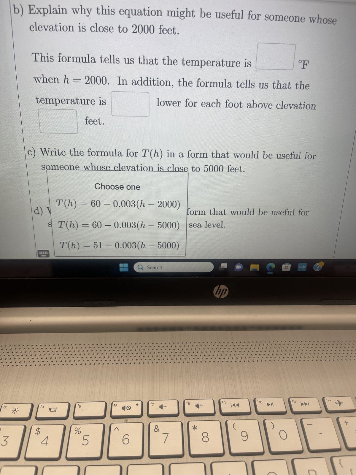 A mountain climber feels that the air temperature decreases as his
elevation increases. When his elevation is 2000 feet above sea level,
the temperature is 60°F. The temperature decreases 3°F for every
1000 feet the climber ascends.
a) Explain why the equation T(h) = 60 -0.003(h-2000) gives the
temperature, in degrees Fahrenheit, at elevation h feet above sea
level.
We know that (2000,
3
U
equation; and since the temperature goes down 3°
for every 1000-foot increase in elevation, the slope of the function
T(h) is
Thus a possible point-slope equation for T(h) is
T(h) = 60 -0.003(h - 2000).
b) Explain why this equation might be useful for someone whose
S
f4
LA
$
101
4
r
f5
%
5
T
f6
Q Search
6
) must be on the graph of the
f7
&
Y
7
fg
*
U
hp
8
fg
14
9
i
f10
O
с
myha
f11
DDI
P
f12
+
[