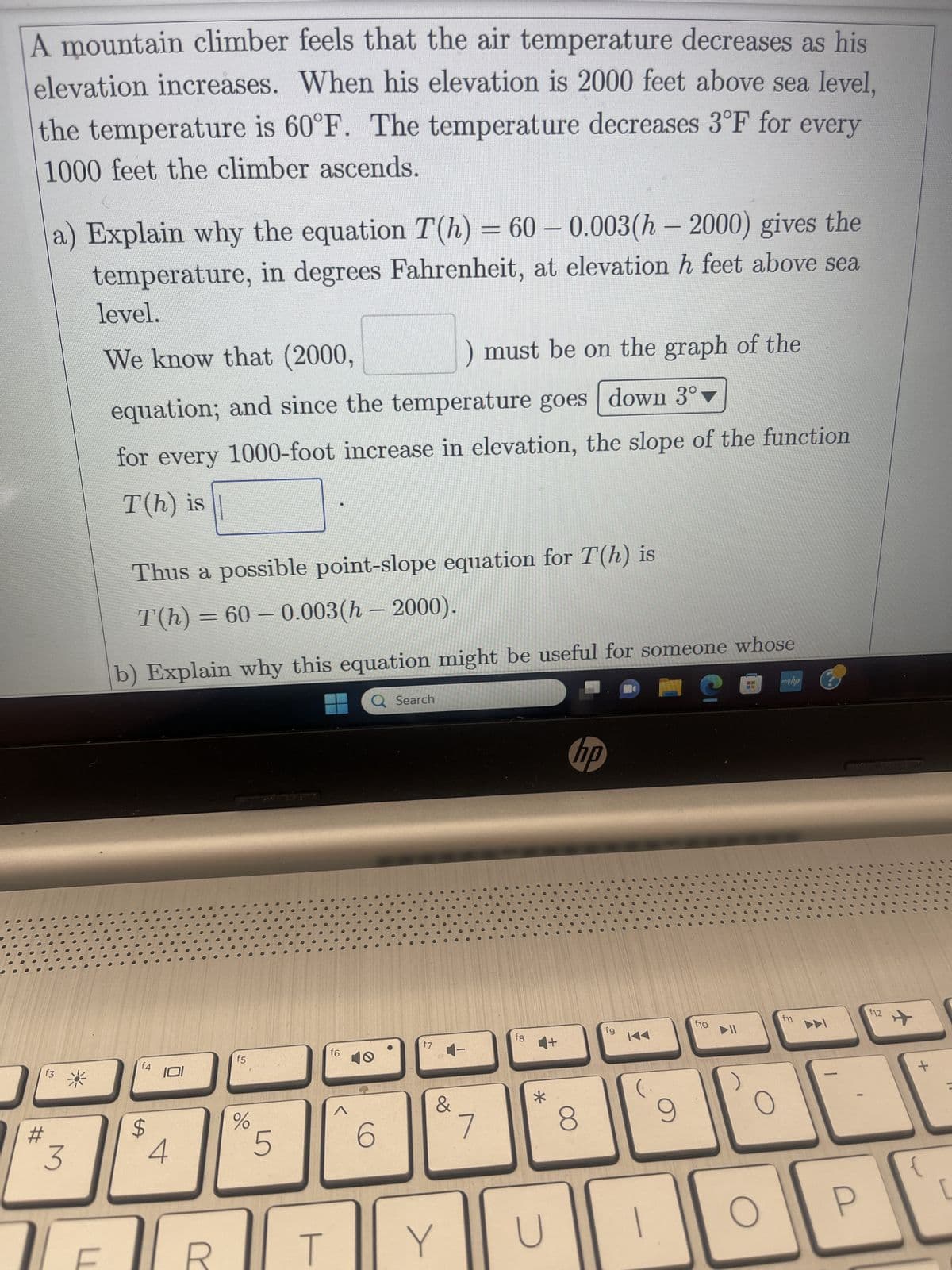 A mountain climber feels that the air temperature decreases as his
elevation increases. When his elevation is 2000 feet above sea level,
the temperature is 60°F. The temperature decreases 3°F for every
1000 feet the climber ascends.
a) Explain why the equation T(h) = 60 -0.003(h-2000) gives the
temperature, in degrees Fahrenheit, at elevation h feet above sea
level.
We know that (2000,
3
U
equation; and since the temperature goes down 3°
for every 1000-foot increase in elevation, the slope of the function
T(h) is
Thus a possible point-slope equation for T(h) is
T(h) = 60 -0.003(h - 2000).
b) Explain why this equation might be useful for someone whose
S
f4
LA
$
101
4
r
f5
%
5
T
f6
Q Search
6
) must be on the graph of the
f7
&
Y
7
fg
*
U
hp
8
fg
14
9
i
f10
O
с
myha
f11
DDI
P
f12
+
[